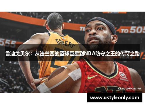 鲁迪戈贝尔：从法兰西的篮球巨星到NBA防守之王的传奇之路