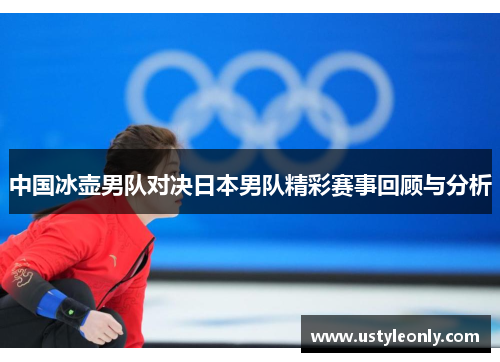 中国冰壶男队对决日本男队精彩赛事回顾与分析