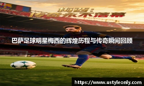 巴萨足球明星梅西的辉煌历程与传奇瞬间回顾